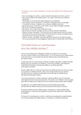 /  n résumé, si vous voulez développer du contenu de qualité pour les médias sociaux,
  E
  pensez à :

 Avoir une stratégie de contenu : quel est l’objectif à atteindre et comment y arriver ?
  aire votre enquête sur les médias sociaux : il y a plein d’informations de référence
  F
  disponibles.
 Comprendre où se trouve votre cible en ligne et ce qui l’intéresse.
 Avoir quelque chose d’intéressant, d’informatif ou d’agréable à dire ou à partager.
 Y consacrer du temps : impliquez-vous, participez, débattez et discutez.
 Ne pas parler pour ne rien dire, ne pas vendre, ne pas utiliser le langage marketing.
 être ouvert, honnête et transparent.
 être clair et concis : faites court et allez droit au but.
 Ne rien jeter sur Internet : partagez vos liens, contenus et favoris intéressants.
  tiliser le contenu multimédia : c’est aussi bon pour le référencement dans les moteurs
  U
  de recherche (Pour en savoir plus, lisez «Comment créer du contenu de médias sociaux
  optimisé pour les moteurs de recherche ?», page 27).
  réer du contenu «survolable», les internautes lisent rarement, ils survolent les pages.
  C
  Tout ce qui est pertinent et qui se dégage du reste les aide à s’orienter dans votre contenu.



Comment écrire un communiqué
pour les médias sociaux ?

Comme vous le faisiez avant ! Rappelons toutefois qu’il s’agit d’un communiqué
pour les nouveaux médias ou les médias sociaux. Un communiqué pour les médias sociaux
n’est surtout pas un communiqué écrit pour les médias sociaux mais optimisé pour
les réseaux sociaux.

Il s’agit avant tout d’un communiqué numérique d’actualité, disponible en différents formats
électroniques pour permettre aux utilisateurs, comme les journalistes ou les blogueurs,
d’identifier les informations qu’ils peuvent utiliser en vue de les assembler
et de publier une histoire.

Dans le meilleur des cas, votre communiqué pour les médias sociaux sera riche en contenu
en proposant un mélange de fichiers vidéo, audio, image et texte ainsi que des liens
vers des ressources connexes et pertinentes comme des sites de médias sociaux,
des blogs et autres relais d’opinion.

Le but est de proposer du contenu intéressant, objectif, équilibré, ouvert et transparent.
Il doit également donner envie de le reproduire, d’en parler ou d’en débattre. Ainsi, les règles
éprouvées et testées pour la rédaction de communiqués de presse papier restent valables.

N’oubliez pas : le journaliste traditionnel est tout aussi intéressé par les sujets
abordés dans les médias sociaux que par les discussions des experts du secteur.

En ajoutant des liens vers les médias sociaux, vous ajoutez un niveau supplémentaire
de transparence. L’internaute saura apprécier à sa juste valeur cette preuve d’objectivité
et d’équilibre.

Et lorsque l’on veut partager son contenu, il suffit alors de quelques liens supplémentaires
sur son propre espace de médias sociaux, sur Facebook ou LinkedIn par exemple.




                                                                                             25
 
