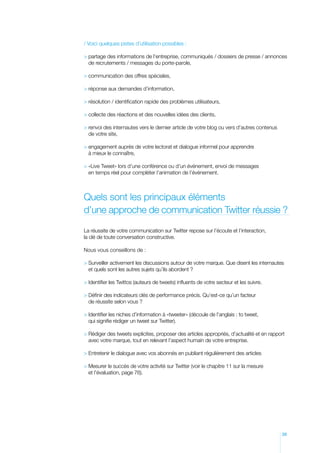 / Voici quelques pistes d’utilisation possibles :

  artage des informations de l’entreprise, communiqués / dossiers de presse / annonces
  p
  de recrutements / messages du porte-parole,

 communication des offres spéciales,

 réponse aux demandes d’information,

 résolution / identification rapide des problèmes utilisateurs,

 collecte des réactions et des nouvelles idées des clients,

 envoi des internautes vers le dernier article de votre blog ou vers d’autres contenus
  r
  de votre site,

 engagement auprès de votre lectorat et dialogue informel pour apprendre
  
  à mieux le connaître,

 «Live Tweet» lors d’une conférence ou d’un événement, envoi de messages
  
  en temps réel pour compléter l’animation de l’événement.



Quels sont les principaux éléments
d’une approche de communication Twitter réussie ?

La réussite de votre communication sur Twitter repose sur l’écoute et l’interaction,
la clé de toute conversation constructive.

Nous vous conseillons de :

  urveiller activement les discussions autour de votre marque. Que disent les internautes
  S
  et quels sont les autres sujets qu’ils abordent ?

 Identifier les Twittos (auteurs de tweets) influents de votre secteur et les suivre.

  éfinir des indicateurs clés de performance précis. Qu’est-ce qu’un facteur
  D
  de réussite selon vous ?

 dentifier les niches d’information à «tweeter» (découle de l’anglais : to tweet,
  I
  qui signifie rédiger un tweet sur Twitter).

  édiger des tweets explicites, proposer des articles appropriés, d’actualité et en rapport
  R
  avec votre marque, tout en relevant l’aspect humain de votre entreprise.

 Entretenir le dialogue avec vos abonnés en publiant régulièrement des articles

  esurer le succès de votre activité sur Twitter (voir le chapitre 11 sur la mesure
  M
  et l’évaluation, page 76).




                                                                                           39
 