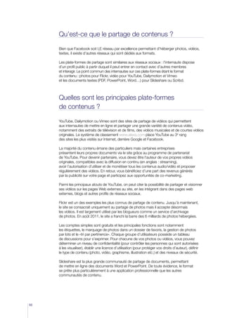 Qu’est-ce que le partage de contenus ?

     Bien que Facebook soit LE réseau par excellence permettant d’héberger photos, vidéos,
     textes, il existe d’autres réseaux qui sont dédiés aux formats.

     Les plate-formes de partage sont similaires aux réseaux sociaux : l’internaute dispose
     d’un profil public à partir duquel il peut entrer en contact avec d’autres membres
     et interagir. Le point commun des internautes sur ces plate-formes étant le format
     du contenu : photos pour Flickr, vidéo pour YouTube, Dailymotion et Vimeo
     et les documents textes (PDF, PowerPoint, Word…) pour Slideshare ou Scribd.



     Quelles sont les principales plate-formes
     de contenus ?

     YouTube, Dailymotion ou Vimeo sont des sites de partage de vidéos qui permettent
     aux internautes de mettre en ligne et partager une grande variété de contenus vidéo,
     notamment des extraits de télévision et de films, des vidéos musicales et de courtes vidéos
     originales. Le système de classement www.alexa.com place YouTube au 3e rang
     des sites les plus visités sur Internet, derrière Google et Facebook.

     La majorité du contenu émane des particuliers mais certaines entreprises
     présentent leurs propres documents via le site grâce au programme de partenariat
     de YouTube. Pour devenir partenaire, vous devez être l’auteur de vos propres vidéos
     originales, compatibles avec la diffusion en continu (en anglais : streaming),
     avoir l’autorisation d’utiliser et de monétiser tous les contenus audio/vidéo et proposer
     régulièrement des vidéos. En retour, vous bénéficiez d’une part des revenus générés
     par la publicité sur votre page et participez aux opportunités de co-marketing.

     Parmi les principaux atouts de YouTube, on peut citer la possibilité de partager et visionner
     ses vidéos sur les pages Web externes au site, en les intégrant dans des pages web
     externes, blogs et autres profils de réseaux sociaux.

     Flickr est un des exemples les plus connus de partage de contenu. Jusqu’à maintenant,
     le site se consacrait uniquement au partage de photos mais il accepte désormais
     les vidéos. Il est largement utilisé par les blogueurs comme un service d’archivage
     de photos. En août 2011, le site a franchi la barre des 6 milliards de photos hébergées.

     Les comptes simples sont gratuits et les principales fonctions sont notamment
     les étiquettes, le marquage de photos dans un dossier de favoris, la gestion de photos
     par lots et le «tri par pertinence». Chaque groupe d’utilisateurs possède un tableau
     de discussions pour s’exprimer. Pour chacune de vos photos ou vidéos, vous pouvez
     déterminer un niveau de confidentialité (pour contrôler les personnes qui sont autorisées
     à les visualiser), établir une licence d’utilisation (pour protéger vos droits d’auteur), définir
     le type de contenu (photo, vidéo, graphisme, illustration etc.) et des niveaux de sécurité.

     Slideshare est la plus grande communauté de partage de documents, permettant
     de mettre en ligne des documents Word et PowerPoint. De toute évidence, le format
     se prête plus particulièrement à une application professionnelle que les autres
     communautés de contenu.




50
 