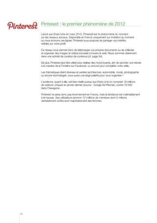 Pinterest : le premier phénomène de 2012

     Lancé aux Etats-Unis en mars 2010, Pinterest est le phénomène du moment
     sur les réseaux sociaux. Disponible en France uniquement sur invitation au moment
     où nous écrivons ces lignes, Pinterest vous propose de partager vos intérêts,
     visibles sur votre profil.

     Ce réseau vous permet donc de télécharger vos propres documents ou de collecter
     et organiser des images et vidéos trouvées à travers le web. Nous sommes clairement
     dans une activité de curation de contenus (cf. page 54).

     De plus, Pinterest peut être utilisé pour réaliser des mood boards, afin de raconter une histoire
     à la manière de la Timeline sur Facebook, ou encore pour compléter votre veille.

     Les thématiques étant diverses et variées (architecture, automobile, mode, photographie
     ou encore technologie), vous aurez une large palette pour vous organiser !

     L’audience, quant à elle, est bien réelle puisqu’aux Etats-Unis on comptait 19 millions
     de visiteurs uniques en janvier dernier (source : Google Ad Planner), contre 70 000
     dans l’hexagone.

     Pinterest ne pèse donc pas énormément en France, mais la tendance est indéniablement
     à la hausse. Ses utilisateurs (environ 12 millions de membres dont 2 millions
     véritablement actifs) sont majoritairement des femmes.




56
 