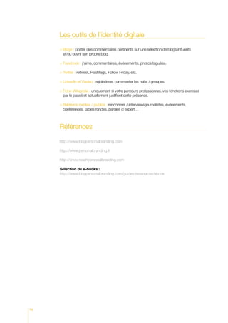 Les outils de l’identité digitale

       logs : poster des commentaires pertinents sur une sélection de blogs influents
       B
       et/ou ouvrir son propre blog.

      Facebook : j’aime, commentaires, événements, photos taguées.
       

       witter : retweet, Hashtags, Follow Friday, etc.
       T

       inkedIn et Viadeo : rejoindre et commenter les hubs / groupes.
       L

      Fiche Wikipédia : uniquement si votre parcours professionnel, vos fonctions exercées
       
       par le passé et actuellement justifient cette présence.

      Relations médias / publics : rencontres / interviews journalistes, événements,
       
       conférences, tables rondes, paroles d’expert…



     Références

     http://www.blogpersonalbranding.com

     http://www.personalbranding.fr

     http://www.reachpersonalbranding.com

     Sélection de e-books :
     http://www.blogpersonalbranding.com/guides-ressources/ebook




74
 