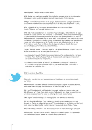 Twittosphère : ensemble de l’univers Twitter.

     Web Social : concept dans lequel le Web devient un espace social où les internautes
     interagissent entre eux (et non plus une simple transmission d’informations).

     Widget : contraction de window et de gadget. Petite application «gadget» permettant
     d’accéder à une information précise (météo, cours de la bourse, programme TV, etc.).

     Wiki : site Web où les internautes peuvent modifier le contenu des pages.
     Le site Wikipédia est l’exemple le plus connu.

     Web 2.0 : mot-valise décrivant un ensemble d’approches pour utiliser Internet de façon
     nouvelle et sur des chemins très innovants. Le terme Web 2.0 renvoie à des technologies
     qui permettent de devenir indépendantes de la personne qui les produit ou du site dont
     elles proviennent. Il s’arrange avec la façon dont l’information peut être tranchée en unités
     qui jaillissent librement d’un site à un autre, souvent avec des manières que le producteur
     n’avait pas prévu. Le paradigme du Web 2.0 permet aux utilisateurs du net de tirer
     l’information à partir d’une variété de sites de façon simultanée et de la distribuer
     sur son site pour parvenir à de nouvelles intentions.

     On peut résumer le Web 2.0 en deux aspects, l’un qui est technique, l’autre qui est plus
     lié à la communication et au partage entre individus :

       u niveau technique, le Web 2.0 correspond à ce que l’on peut appeler les interfaces
       a
       enrichies (Ajax, Flash 8, Ruby on Rails...). Tous ces outils techniques ont pour but
       de faciliter la navigation et l’ergonomie,

       u niveau communication, le Web 2.0 fait référence au partage et à la diffusion
       a
       d’information (blog, RSS, utilisation d’API, portail communautaire, forum, wiki...)
       mais aussi au marketing viral.



     Glossaire Twitter

     Abonnés : vos abonnés sont les personnes qui choisissent de recevoir vos tweets
     sur Twitter.

     Abonnements : ce chiffre reflète le nombre de comptes auxquels vous êtes abonnés,
     il est visible sur votre page d’accueil Twitter ou sur votre page de profil.

     CC : le «CC @utilisateurA» est l’équivalent du «copie conforme» de votre boite mail,
     à la différence qu’il s’agit d’une alerte ou clin d’œil visant à faire réagir ou juste informer
     une tierce personne lors d’un tweet ou échange de tweets avec d’autres.

     DM : signifie «direct message» ou message privé (voir définition ci-dessous).

     FF : signifie «Follow Friday». Cette tradition consiste à recommander des comptes
     à suivre sur Twitter en utilisant le hashtag #FF (voir plus bas pour la définition du Hashtag),
     cette recommandation se fait traditionnellement le vendredi, donc : Follow Friday.

     Fil d’actualité ou Timeline : liste des tweets arrivant en ordre chronologique inversé.

     Fil principal : le fil principal est situé sur la page d’accueil et contient tous les tweets
     des utilisateurs suivis par quelqu’un (ou tous ses abonnements).




84
 