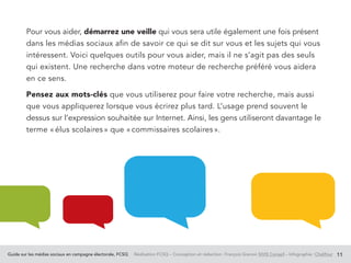 Guide sur les médias sociaux en campagne électorale, FCSQ Réalisation FCSQ – Conception et rédaction : François Grenon SIVIS Conseil – Infographie : Chalifour 11
Pour vous aider, démarrez une veille qui vous sera utile également une fois présent
dans les médias sociaux afin de savoir ce qui se dit sur vous et les sujets qui vous
intéressent. Voici quelques outils pour vous aider, mais il ne s’agit pas des seuls
qui existent. Une recherche dans votre moteur de recherche préféré vous aidera
en ce sens.
Pensez aux mots-clés que vous utiliserez pour faire votre recherche, mais aussi
que vous appliquerez lorsque vous écrirez plus tard. L’usage prend souvent le
dessus sur l’expression souhaitée sur Internet. Ainsi, les gens utiliseront davantage le
terme « élus scolaires » que « commissaires scolaires ».
 