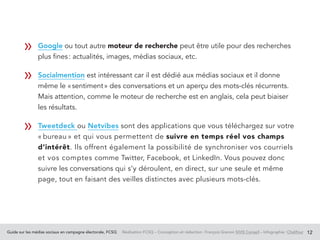 Guide sur les médias sociaux en campagne électorale, FCSQ Réalisation FCSQ – Conception et rédaction : François Grenon SIVIS Conseil – Infographie : Chalifour 12
Google ou tout autre moteur de recherche peut être utile pour des recherches
plus fines : actualités, images, médias sociaux, etc.
Socialmention est intéressant car il est dédié aux médias sociaux et il donne
même le « sentiment » des conversations et un aperçu des mots-clés récurrents.
Mais attention, comme le moteur de recherche est en anglais, cela peut biaiser
les résultats.
Tweetdeck ou Netvibes sont des applications que vous téléchargez sur votre
« bureau » et qui vous permettent de suivre en temps réel vos champs
d’intérêt. Ils offrent également la possibilité de synchroniser vos courriels
et vos comptes comme Twitter, Facebook, et LinkedIn. Vous pouvez donc
suivre les conversations qui s’y déroulent, en direct, sur une seule et même
page, tout en faisant des veilles distinctes avec plusieurs mots-clés.
	
»
»
»
 