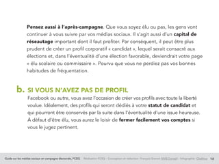 Guide sur les médias sociaux en campagne électorale, FCSQ Réalisation FCSQ – Conception et rédaction : François Grenon SIVIS Conseil – Infographie : Chalifour 14
Pensez aussi à l’après-campagne. Que vous soyez élu ou pas, les gens vont
continuer à vous suivre par vos médias sociaux. Il s’agit aussi d’un capital de
réseautage important dont il faut profiter. Par conséquent, il peut être plus
prudent de créer un profil corporatif « candidat », lequel serait consacré aux
élections et, dans l’éventualité d’une élection favorable, deviendrait votre page
« élu scolaire ou commissaire ». Pourvu que vous ne perdiez pas vos bonnes
habitudes de fréquentation.
b. SI VOUS N’AVEZ PAS DE PROFIL
Facebook ou autre, vous avez l’occasion de créer vos profils avec toute la liberté
voulue. Idéalement, des profils qui seront dédiés à votre statut de candidat et
qui pourront être conservés par la suite dans l’éventualité d’une issue heureuse.
À défaut d’être élu, vous aurez le loisir de fermer facilement vos comptes si
vous le jugez pertinent.
 