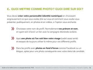 Guide sur les médias sociaux en campagne électorale, FCSQ Réalisation FCSQ – Conception et rédaction : François Grenon SIVIS Conseil – Infographie : Chalifour 15
c. QUOI METTRE COMME PHOTO ? QUOI DIRE SUR SOI ?
Vous devez créer votre personnalité (identité numérique) en choisissant
soigneusement ce que vous voulez dire sur vous et comment vous voulez vous
présenter, publiquement, en photos et en vidéos, si l’option vous enchante.
		 Choisissez votre nom de profil. Normalement vos prénom et nom,
en ayant soin d’avoir un lien avec la campagne électorale scolaire.
		Ayez une photo où l’on voit bien votre visage (cadré assez serré)
et essayez de toujours utiliser la même pour vos différents profils.
		 Dans les profils avec photos en fond d’écran comme Facebook ou un
blogue, optez pour une photo conséquente avec votre statut de candidat.
				
»
»
»
 