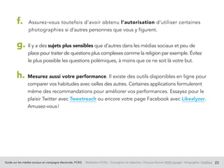 Guide sur les médias sociaux en campagne électorale, FCSQ Réalisation FCSQ – Conception et rédaction : François Grenon SIVIS Conseil – Infographie : Chalifour 23
f. Assurez-vous toutefois d’avoir obtenu l’autorisation d’utiliser certaines
photographies si d’autres personnes que vous y figurent.
g. Il y a des sujets plus sensibles que d’autres dans les médias sociaux et peu de
place pour traiter de questions plus complexes comme la religion par exemple. Évitez
le plus possible les questions polémiques, à moins que ce ne soit là votre but.
h. Mesurez aussi votre performance. Il existe des outils disponibles en ligne pour
comparer vos habitudes avec celles des autres. Certaines applications formuleront
même des recommandations pour améliorer vos performances. Essayez pour le
plaisir Twitter avec Tweetreach ou encore votre page Facebook avec Likealyzer.
Amusez-vous !
 
