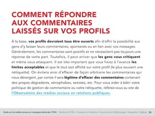 Guide sur les médias sociaux en campagne électorale, FCSQ Réalisation FCSQ – Conception et rédaction : François Grenon SIVIS Conseil – Infographie : Chalifour 24
COMMENT RÉPONDRE
AUX COMMENTAIRES
LAISSÉS SUR VOS PROFILS
À la base, vos profils devraient tous être ouverts afin d’offrir la possibilité aux
gens d’y laisser leurs commentaires, spontanés ou en lien avec vos messages.
Généralement, les commentaires sont positifs et ne nécessitent pas toujours une
réponse de votre part. Toutefois, il peut arriver que les gens vous critiquent
et même vous attaquent. Il est très important que vous fixiez à l’avance les
limites acceptables et que le tout soit affiché sur votre profil (le plus souvent une
nétiquette). On évitera ainsi d’effacer de façon arbitraire les commentaires qui
nous dérangent, par contre il sera légitime d’effacer des commentaires contenant
des propos dégradants, xénophobes, sexistes, etc. Pour vous aider à bâtir votre
politique de gestion de commentaire ou votre nétiquette, référez-vous au site de
l’Observatoire des médias sociaux en relations publiques.
 