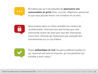 Guide sur les médias sociaux en campagne électorale, FCSQ Réalisation FCSQ – Conception et rédaction : François Grenon SIVIS Conseil – Infographie : Chalifour 26
N’oubliez pas qu’il est possible de poursuivre une
conversation en privé (chat, courriel, téléphone, personne)
et que vous pouvez lancer une invitation en ce sens.
Vous évoluez dans un milieu sensible aux notions de
confidentialité. Informez-vous des limites que cela
commande autant de votre part que des internautes
moins bien informés qui laisseraient par exemple des
commentaires sur un cas d’élève.
Soyez authentique et vrai, les gens préfèrent quelqu’un
qui reconnaît ses torts et s’excuse, qu’une personne qui
s’entête à avoir raison.
 