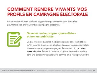 Guide sur les médias sociaux en campagne électorale, FCSQ Réalisation FCSQ – Conception et rédaction : François Grenon SIVIS Conseil – Infographie : Chalifour 29
COMMENT RENDRE VIVANTS VOS
PROFILS EN CAMPAGNE ÉLECTORALE
Pas de recette ici, mais quelques suggestions qui pourraient vous être utiles
pour rendre vos profils vivants en campagne électorale.
Devenez votre propre « journaliste »
et non un publiciste.
Ce qui intéresse dans les médias sociaux ce sont les histoires
qu’on raconte, les mises en situation. Imaginez-vous en journaliste
et couvrez votre propre campagne. Autrement dit, racontez
votre histoire. Évitez, à l’inverse, d’utiliser les médias sociaux
dans une perspective publicitaire, comme on le ferait pour vendre.
 