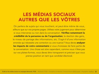 Guide sur les médias sociaux en campagne électorale, FCSQ Réalisation FCSQ – Conception et rédaction : François Grenon SIVIS Conseil – Infographie : Chalifour 32
LES MÉDIAS SOCIAUX
AUTRES QUE LES VÔTRES
On parlera de sujets qui vous touchent, et peut-être même de vous,
ailleurs que sur vos propres pages. Utilisez votre jugement pour déterminer
si vous intervenez ou non dans la conversation. Vérifiez notamment la
crédibilité de la personne ou de l’organisation, la réaction des gens,
le niveau de partage des informations, etc. S’agit-il d’une information
erronée qui nécessite une correction ou une nuance ? Vous devez analyser
les impacts de votre commentaire si vous choisissez de faire partie de
la conversation. Une chose est sûre cependant, comme vous n’êtes pas
sur vos plates-formes, vous devez être transparent et préciser que vous
prenez position en tant que candidat électoral.
 