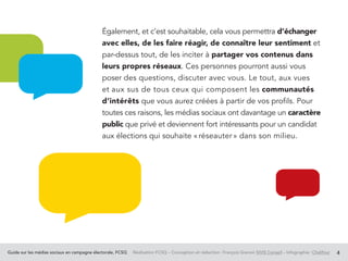Guide sur les médias sociaux en campagne électorale, FCSQ Réalisation FCSQ – Conception et rédaction : François Grenon SIVIS Conseil – Infographie : Chalifour 4
Également, et c’est souhaitable, cela vous permettra d’échanger
avec elles, de les faire réagir, de connaître leur sentiment et
par-dessus tout, de les inciter à partager vos contenus dans
leurs propres réseaux. Ces personnes pourront aussi vous
poser des questions, discuter avec vous. Le tout, aux vues
et aux sus de tous ceux qui composent les communautés
d’intérêts que vous aurez créées à partir de vos profils. Pour
toutes ces raisons, les médias sociaux ont davantage un caractère
public que privé et deviennent fort intéressants pour un candidat
aux élections qui souhaite « réseauter » dans son milieu.
 
