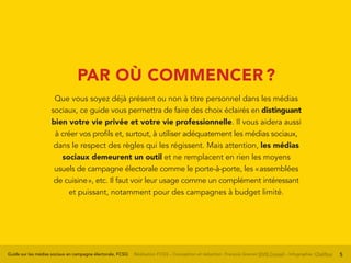 Guide sur les médias sociaux en campagne électorale, FCSQ Réalisation FCSQ – Conception et rédaction : François Grenon SIVIS Conseil – Infographie : Chalifour 5
PAR OÙ COMMENCER ?
Que vous soyez déjà présent ou non à titre personnel dans les médias
sociaux, ce guide vous permettra de faire des choix éclairés en distinguant
bien votre vie privée et votre vie professionnelle. Il vous aidera aussi
à créer vos profils et, surtout, à utiliser adéquatement les médias sociaux,
dans le respect des règles qui les régissent. Mais attention, les médias
sociaux demeurent un outil et ne remplacent en rien les moyens
usuels de campagne électorale comme le porte-à-porte, les « assemblées
de cuisine », etc. Il faut voir leur usage comme un complément intéressant
et puissant, notamment pour des campagnes à budget limité.
 