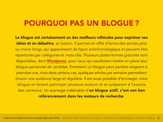 Guide sur les médias sociaux en campagne électorale, FCSQ Réalisation FCSQ – Conception et rédaction : François Grenon SIVIS Conseil – Infographie : Chalifour 8
POURQUOI PAS UN BLOGUE ?
Le blogue est certainement un des meilleurs véhicules pour exprimer ses
idées et en débattre, au besoin. Il permet en effet d’écrire des articles plus
ou moins longs, qui apparaissent de façon antichronologique et peuvent être
répertoriés par catégories et mots-clés. Plusieurs plates-formes gratuites sont
disponibles, dont Wordpress, pour ceux qui voudraient mettre en place leur
blogue personnel de candidat. Entretenir un blogue peut paraître exigeant à
première vue, mais dans certains cas, quelques articles par semaine permettent
d’avoir une audience large et régulière. Il est aussi possible d’envisager votre
blogue en faisant participer plusieurs auteurs et en préparant à l’avance
des contenus. Un avantage indéniable d’un blogue actif, c’est son bon
référencement dans les moteurs de recherche.
 