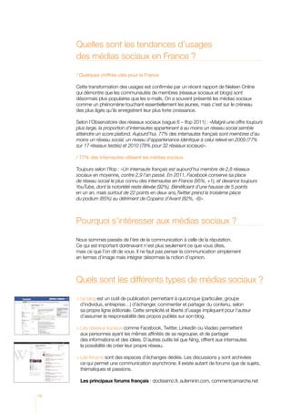 Quelles sont les tendances d’usages
des médias sociaux en France ?
/ Quelques chiffres-clés pour la France
Cette transformation des usages est confirmée par un récent rapport de Nielsen Online
qui démontre que les communautés de membres (réseaux sociaux et blogs) sont
désormais plus populaires que les e-mails. On a souvent présenté les médias sociaux
comme un phénomène touchant essentiellement les jeunes, mais c’est sur le créneau
des plus âgés qu’ils enregistrent leur plus forte croissance.
Selon l’Observatoire des réseaux sociaux (vague 6 – Ifop 2011) : «Malgré une offre toujours
plus large, la proportion d’internautes appartenant à au moins un réseau social semble
atteindre un score plafond. Aujourd’hui, 77% des internautes français sont membres d’au
moins un réseau social, un niveau d’appartenance identique à celui relevé en 2009 (77%
sur 17 réseaux testés) et 2010 (78% pour 32 réseaux sociaux)».
/ 77% des internautes utilisent les médias sociaux
Toujours selon l’Ifop : «Un internaute français est aujourd’hui membre de 2,8 réseaux
sociaux en moyenne, contre 2,9 l’an passé. En 2011, Facebook conserve sa place
de réseau social le plus connu des internautes en France (95%, +1), et devance toujours
YouTube, dont la notoriété reste élevée (92%). Bénéficiant d’une hausse de 5 points
en un an, mais surtout de 22 points en deux ans,Twitter prend la troisième place
du podium (85%) au détriment de Copains d’Avant (82%, -6)».

Pourquoi s’intéresser aux médias sociaux ?
Nous sommes passés de l’ère de la communication à celle de la réputation.
Ce qui est important dorénavant n’est plus seulement ce que vous dites,
mais ce que l’on dit de vous. Il ne faut pas penser la communication simplement
en termes d’image mais intégrer désormais la notion d’opinion.

Quels sont les différents types de médias sociaux ?
	Le blog est un outil de publication permettant à quiconque (particulier, groupe
d’individus, entreprise…) d’échanger, commenter et partager du contenu, selon
sa propre ligne éditoriale. Cette simplicité et liberté d’usage impliquent pour l’auteur
d’assumer la responsabilité des propos publiés sur son blog.
	 es réseaux sociaux comme Facebook, Twitter, LinkedIn ou Viadeo permettent
L
a
 ux personnes ayant les mêmes affinités de se regrouper, et de partager
des informations et des idées. D’autres outils tel que Ning, offrent aux internautes
la possibilité de créer leur propre réseau.
	Les forums sont des espaces d’échanges dédiés. Les discussions y sont archivées
c
 e qui permet une communication asynchrone. Il existe autant de forums que de sujets,
thématiques et passions.
Les principaux forums français : doctissimo.fr, aufeminin.com, commentcamarche.net
10

 
