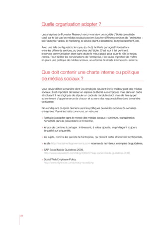 Quelle organisation adopter ?
Les analystes de Forrester Research recommandent un modèle d’étoile centralisée,
basé sur le fait que les médias sociaux peuvent toucher différents services de l’entreprise :
les Relations Publics, le marketing, le service client, l’assistance, le développement, etc.
Avec une telle configuration, le noyau (ou hub) facilite le partage d’informations
entre les différents services, ou branches de l’étoile. C’est tout à fait pertinent :
le service communication étant sans doute le mieux placé pour jouer le rôle de noyau
central. Pour faciliter les conversations de l’entreprise, il est aussi important de mettre
en place une politique de médias sociaux, sous forme de charte interne et/ou externe.

Que doit contenir une charte interne ou politique
de médias sociaux ?
Vous devez définir la manière dont vos employés peuvent tirer le meilleur parti des médias
sociaux. Il est important de laisser un espace de liberté aux employés mais dans un cadre
structurant. Il ne s’agit pas de stipuler un code de conduite strict, mais de faire appel
au sentiment d’appartenance de chacun et au sens des responsabilités dans la manière
de tweeter.
Nous indiquons ci-après des liens vers les politiques de médias sociaux de certaines
entreprises. Parmi les traits communs, on retrouve :
 ’attitude à adopter dans le monde des médias sociaux : ouverture, transparence,
l
honnêteté dans la présentation et l’intention,
 e type de contenu à partager : intéressant, à valeur ajoutée, en privilégiant toujours
l
la qualité sur la quantité,
 les sujets, comme les secrets de l’entreprise, qui doivent rester strictement confidentiels,
 le site http://socialmediagovernance.com recense de nombreux exemples de guidelines,
 SAP Social Media Guidelines 2009,

http://www.sapweb20.com/blog/2009/07/sap-social-media-guidelines-2009
 Social Web Employee Policy.

http://www.rightnow.com/privacy-social.php

22

 
