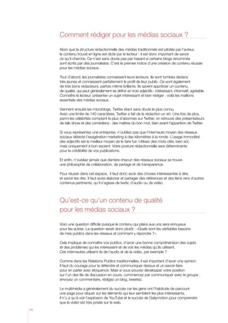 Comment rédiger pour les médias sociaux ?
Alors que la structure rédactionnelle des médias traditionnels est pilotée par l’auteur,
le contenu trouvé en ligne est dicté par le lecteur : il est donc important de savoir
ce qu’il cherche. Ce n’est sans doute pas par hasard si certains blogs renommés
sont écrits par des journalistes. C’est le premier indice d’une création de contenu réussie
pour les médias sociaux.
Tout d’abord, les journalistes connaissent leurs lecteurs. Ils sont tombés dedans
très jeunes et connaissent parfaitement le profil de leur public. Ce sont également
de très bons rédacteurs, parfois même brillants. Ils savent apprécier un contenu
de qualité, qui peut généralement se définir en trois adjectifs : intéressant, informatif, agréable.
Connaître le lecteur, présenter un sujet intéressant et bien rédiger : voilà les maillons
essentiels des médias sociaux.
Viennent ensuite les microblogs, Twitter étant sans doute le plus connu.
Avec une limite de 140 caractères, Twitter a fait de la rédaction un art. Une fois de plus,
parmi les célébrités comptant le plus d’abonnés sur Twitter, on retrouve des présentateurs
de talk-show et des comédiens : des maîtres du bon mot, bien avant l’apparition de Twitter.
Si vous représentez une entreprise, n’oubliez pas que l’internaute moyen des réseaux
sociaux détecte l’exagération marketing à des kilomètres à la ronde. L’usage immodéré
des adjectifs est le meilleur moyen de le faire fuir. Utilisez des mots-clés, bien sûr,
mais uniquement à bon escient. Votre posture rédactionnelle sera déterminante
pour la crédibilité de vos publications.
Et enfin, n’oubliez jamais que derrière chacun des réseaux sociaux se trouve
une philosophie de collaboration, de partage et de transparence.
Pour réussir dans cet espace, il faut donc avoir des choses intéressantes à dire,
et savoir les dire. Il faut aussi élaborer et partager des références et des liens vers d’autres
contenus pertinents, qu’il s’agisse de texte, d’audio ou de vidéo.

Qu’est-ce qu’un contenu de qualité
pour les médias sociaux ?
Voici une question difficile puisque le contenu qui plaira aux uns sera ennuyeux
pour les autres. La question serait donc plutôt : «Quels sont les véritables besoins
de mes publics dans les réseaux et comment y répondre ?».
Cela implique de connaître vos publics, d’avoir une bonne compréhension des sujets
et des problèmes qui les intéressent et de voir les médias qu’ils utilisent.
Ces internautes utilisent-ils de l’audio et de la vidéo, par exemple ?
Comme dans les Relations Publics traditionnelles, il est important d’avoir une opinion.
Il faut du courage pour la défendre et communiquer dessus et un savoir-faire
pour en parler avec éloquence. Mais si vous pouvez développer votre position
sur l’un des fils de discussion en cours, commencez par communiquer avec le groupe :
envoyez un commentaire, rédigez un blog, tweetez.
Le multimédia a généralement du succès car les gens ont l’habitude de parcourir
une page pour cliquer sur les éléments qui leur semblent les plus intéressants.
Il n’y a qu’à voir l’explosion de YouTube et le succès de Dailymotion pour comprendre
que la vidéo est très prisée sur le web.
24

 