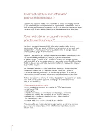 Comment distribuer mon information
pour les médias sociaux ?
Le communiqué pour les médias sociaux se traduit en général par une page Internet,
qui pourra être relayé automatiquement sur les pages dédiées sur les réseaux sociaux
mais pourra également être diffusé sur DVD, CD ROM ou par e-mail (dans ce cas, prenez
bien en compte les restrictions imposées par les pare-feux de certaines entreprises).

Comment créer un espace d’information
pour les médias sociaux ?
La clé pour optimiser un espace dédié à l’information pour les médias sociaux
est de pouvoir afficher une grande variété de contenus connexes sur une seule page,
ceci permettant à l’internaute de s’orienter plus facilement et de le diriger si besoin
vers des profils ou pages de réseaux sociaux.
Toutefois, il doit être noté qu’il peut être dangereux de ne cibler que les médias sociaux.
Les médias traditionnels restent une puissante force de communication,
et pour longtemps. En réalité, ce qu’il vous faut, c’est avant tout un espace presse
multimédia plutôt qu’un site destiné uniquement aux médias sociaux. Il doit être en ligne,
flexible et répondre aux besoins des journalistes traditionnels mais aussi des blogueurs
ou journalistes citoyens.
Par conséquent, lorsque vous créez votre espace presse pour les médias sociaux,
pensez personnalisation et proposez des choix aux internautes. Il vous suffit
pour cela de créer des paniers de contenu en fonction du visiteur ou un espace
«Mon contenu» auquel l’internaute pourra se connecter lors de sa prochaine visite.
Tout est une question de contenu, de contenu et de contenu ! Tout le savoir-faire réside
dans la diffusion du contenu approprié, accompagné de contenus connexes
dans un seul et même kit.
/ Exemple de panier «Mon contenu» :
 un communiqué de presse sur la nomination du PDG d’une entreprise,
 une photo du PDG,
 sa biographie,
 une interview vidéo sur sa nomination et ses objectifs pour l’entreprise,
 des liens vers son blog et le site Internet de son ancienne entreprise,
  es liens vers toutes les discussions en cours sur cette nomination
d
dans les médias sociaux,
 un extrait audio d’un communiqué radio de la nomination.
Ainsi, chaque fois que vous créez un contenu, pensez bien aux contenus connexes
que vous pourrez proposer pour enrichir votre histoire et répondre aux besoins
de votre cible.

26

 