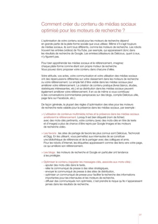 Comment créer du contenu de médias sociaux
optimisé pour les moteurs de recherche ?
L’optimisation de votre contenu social pour les moteurs de recherche dépend
en grande partie de la plate-forme sociale que vous utilisez. Même s’il s’agit toujours
de médias sociaux, ils sont tous différents, comme les moteurs de recherche. Les robots
trouvent les entrées (vidéos) de YouTube, par exemple, qui apparaissent donc dans
les résultats de recherche de Google. Les entrées/utilisateurs de Delicious, quant à eux,
n’y figurent pas.
Pour bien appréhender les médias sociaux et le référencement, imaginez
chaque plate-forme comme étant son propre moteur de recherche.
Vous pouvez donc proposer votre contenu dans chacune d’elles.
Votre attitude, vos actes, votre communication et votre utilisation des médias sociaux
ont des répercussions différentes sur votre classement dans les moteurs de recherche
ou votre référencement. Le simple fait d’être visible dans les médias sociaux peut
améliorer votre référencement. La création de contenu pratique (livres blancs, études,
statistiques intéressantes, etc.) et sa distribution dans les médias sociaux peuvent
également améliorer votre référencement. Il en va de même si vous contribuez
à des conversations (commentaires perspicaces sur des blogs, compte Delicious utile,
page fans sur Facebook, etc.).
De façon générale, la plupart des règles d’optimisation des sites pour les moteurs
de recherche reste valable pour la présence dans les médias sociaux, par exemple :
  ’utilisation de contenus multimédia riches et la présence dans les médias sociaux
L
améliorent le référencement. Lorsqu’il est bien étiqueté (nom de fichier)
avec des mots-clés pertinents, votre contenu (avec des mots-clés en titre de texte
et d’images) a plus de chance d’être repris par Google Images et les moteurs
de recherche vidéo.
 Les favoris : les sites de partage de favoris les plus connus sont Delicious, Technorati

et Digg. En les utilisant, vous permettez aux internautes de se constituer
une bibliothèque de références et de la partager avec des collègues et amis.
Pour les robots d’Internet, les étiquettes apparaissent comme des liens vers votre page,
ce qui améliore son référencement.
 Les blogs : les moteurs de recherche et Google en particulier ont tendance

à les privilégier.
 Optimiser le contenu (rappeler les messages-clés, associés aux mots-clés) :

- ajouter des mots-clés dans le texte,
- relier le communiqué de presse à des sites stratégiques,
- envoyer le communiqué de presse à des sites de distribution,
-  ptimiser un communiqué de presse pour faciliter la recherche des informations
o
importantes pour les internautes et les moteurs de recherche,
	 -  iffuser des communiqués non optimisés, c’est prendre le risque qu’ils n’apparaissent
d
jamais dans les résultats de recherche.

27

 