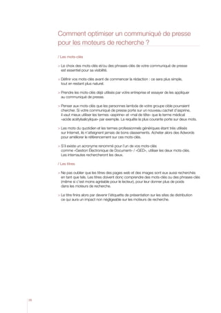 Comment optimiser un communiqué de presse
pour les moteurs de recherche ?
/ Les mots-clés
  e choix des mots-clés et/ou des phrases-clés de votre communiqué de presse
L
est essentiel pour sa visibilité.
  éfinir vos mots-clés avant de commencer la rédaction : ce sera plus simple,
D
tout en restant plus naturel.
  rendre les mots-clés déjà utilisés par votre entreprise et essayer de les appliquer
P
au communiqué de presse.
  enser aux mots-clés que les personnes lambda de votre groupe cible pourraient
P
chercher. Si votre communiqué de presse porte sur un nouveau cachet d’aspirine,
il vaut mieux utiliser les termes «aspirine» et «mal de tête» que le terme médical
«acide acétylsalicylique» par exemple. La requête la plus courante porte sur deux mots.
  es mots du quotidien et les termes professionnels génériques étant très utilisés
L
sur Internet, ils n’atteignent jamais de bons classements. Acheter alors des Adwords
pour améliorer le référencement sur ces mots-clés.
  ’il existe un acronyme renommé pour l’un de vos mots-clés
S
comme «Gestion électronique de Document» / «GED», utiliser les deux mots-clés.
Les internautes rechercheront les deux.
/ Les titres
  e pas oublier que les titres des pages web et des images sont eux aussi recherchés
N
en tant que tels. Les titres doivent donc comprendre des mots-clés ou des phrases-clés
(même si c’est moins agréable pour le lecteur), pour leur donner plus de poids
dans les moteurs de recherche.
  e titre finira alors par devenir l’étiquette de présentation sur les sites de distribution
L
ce qui aura un impact non négligeable sur les moteurs de recherche.

28

 