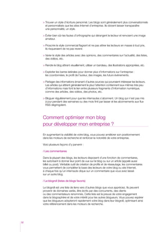 rouver un style d’écriture personnel. Les blogs sont généralement plus conversationnels
T
et personnalisés que les sites Internet d’entreprise. Ils doivent laisser transparaître
une personnalité, un style.
 Éviter bien sûr les fautes d’orthographe qui dérangent le lecteur et renvoient une image
amateur.
 Proscrire le style commercial flagrant et ne pas attirer les lecteurs en masse à tout prix,

ils risqueraient de ne pas revenir.
 Varier le style des articles avec des opinions, des commentaires sur l’actualité, des listes,

des vidéos, etc.
  endre le blog attirant visuellement, utiliser un bandeau, des illustrations appropriées, etc.
R
 Exploiter les barres latérales pour donner plus d’informations sur l’entreprise :

les coordonnées, le profil de l’auteur, des images, les futurs événements.
  artager des informations émanant d’autres sources qui pourraient intéresser les lecteurs.
P
Les articles qui attirent généralement le plus l’attention contiennent eux-mêmes très peu
d’informations mais font le lien entre plusieurs fragments d’information numérique,
comme des articles, des vidéos, des photos, etc.
 Bloguer régulièrement pour que les internautes s’abonnent. Un blog qui n’est pas mis

à jour pendant des semaines ou des mois finit par lasser et les abonnements aux flux
RSS dégringolent.

Comment optimiser mon blog
pour développer mon entreprise ?
En augmentant la visibilité de votre blog, vous pouvez améliorer son positionnement
dans les moteurs de recherche et renforcer la notoriété de votre entreprise.
Voici plusieurs façons d’y parvenir :
/ Les commentaires
Dans la plupart des blogs, les lecteurs disposent d’une fonction de commentaires,
les autorisant à donner leur point de vue sur le blog ou sur un article (appelé aussi
billet ou post). Véritable outil de création de profils et de réseautage, les commentaires
vous permettent de compléter la base des lecteurs de votre blog ou site Internet,
à chaque fois qu’un internaute clique sur un commentaire que vous avez laissé
sur un autre blog.
/ Le blogroll (listes de blogs favoris)
Le blogroll est une liste de liens vers d’autres blogs que vous appréciez. Ils peuvent
provenir de domaines variés, être écrits par des concurrents, des clients
ou des commentateurs renommés. Cette liste est la preuve de votre engagement
dans la blogosphère et de votre intérêt pour les autres blogueurs. Vous pouvez espérer
que les blogueurs adopteront rapidement votre blog dans leur blogroll, optimisant ainsi
votre référencement dans les moteurs de recherche.

32

 