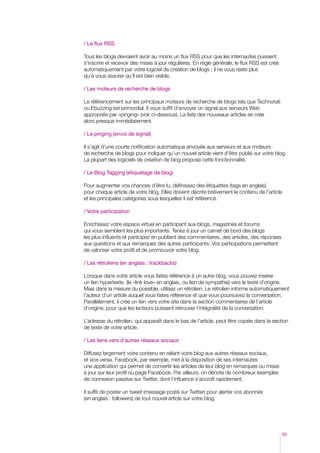 / Le flux RSS
Tous les blogs devraient avoir au moins un flux RSS pour que les internautes puissent
s’inscrire et recevoir des mises à jour régulières. En règle générale, le flux RSS est créé
automatiquement par votre logiciel de création de blogs ; il ne vous reste plus
qu’à vous assurer qu’il est bien visible.
/ Les moteurs de recherche de blogs
Le référencement sur les principaux moteurs de recherche de blogs tels que Technorati
ou Ebuzzing est primordial. Il vous suffit d’envoyer un signal aux serveurs Web
appropriés par «pinging» (voir ci-dessous). La liste des nouveaux articles se crée
alors presque immédiatement.
/ Le pinging (envoi de signal)
Il s’agit d’une courte notification automatique envoyée aux serveurs et aux moteurs
de recherche de blogs pour indiquer qu’un nouvel article vient d’être publié sur votre blog.
La plupart des logiciels de création de blog propose cette fonctionnalité.
/ Le Blog Tagging (étiquetage de blog)
Pour augmenter vos chances d’être lu, définissez des étiquettes (tags en anglais)
pour chaque article de votre blog. Elles doivent décrire brièvement le contenu de l’article
et les principales catégories sous lesquelles il est référencé.
/ Votre participation
Enrichissez votre espace virtuel en participant aux blogs, magazines et forums
qui vous semblent les plus importants. Tenez à jour un carnet de bord des blogs
les plus influents et participez en publiant des commentaires, des articles, des réponses
aux questions et aux remarques des autres participants. Vos participations permettent
de valoriser votre profil et de promouvoir votre blog.
/ Les rétroliens (en anglais : trackbacks)
Lorsque dans votre article vous faites référence à un autre blog, vous pouvez insérer
un lien hypertexte (le «link love» en anglais, ou lien de sympathie) vers le texte d’origine.
Mais dans la mesure du possible, utilisez un rétrolien. Le rétrolien informe automatiquement
l’auteur d’un article auquel vous faites référence et que vous poursuivez la conversation.
Parallèlement, il crée un lien vers votre site dans la section commentaires de l’article
d’origine, pour que les lecteurs puissent retrouver l’intégralité de la conversation.
L’adresse du rétrolien, qui apparaît dans le bas de l’article, peut être copiée dans la section
de texte de votre article.
/ Les liens vers d’autres réseaux sociaux
Diffusez largement votre contenu en reliant votre blog aux autres réseaux sociaux,
et vice versa. Facebook, par exemple, met à la disposition de ses internautes
une application qui permet de convertir les articles de leur blog en remarques ou mises
à jour sur leur profil ou page Facebook. Par ailleurs, on dénote de nombreux exemples
de connexion passive sur Twitter, dont l’influence s’accroît rapidement.
Il suffit de poster un tweet (message posté sur Twitter) pour alerter vos abonnés
(en anglais : followers) de tout nouvel article sur votre blog.

33

 