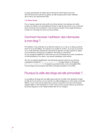 La place grandissante de Twitter dans la recherche d’informations et le suivi
des internautes est à prendre au sérieux car elle remplace petit à petit l’utilisation
de l’e-mail ou de l’abonnement RSS.
/ Le facteur temps
Pour un aperçu rapide de votre profil et du thème abordé, il est judicieux de mettre
en ligne vos articles, tout particulièrement lorsqu’il s’agit de documents vous concernant
et/ou concernant votre entreprise. C’est une bonne manière d’encourager les lecteurs
à rester sur votre blog et à suivre vos futurs articles.

Comment favoriser l’adhésion des internautes
à mon blog ?
Par adhésion, il faut entendre ce qui attire les visiteurs sur un site ou un blog au premier
abord et ce qui les fidélise. Tout repose sur la qualité du contenu. Si ce que vous écrivez
sur un sujet particulier intéresse les internautes et apporte une valeur ajoutée au débat,
vos amis lecteurs et blogueurs surveilleront votre blog et y reviendront.
Si vous réussissez également à démontrer que vos connaissances et votre compétence
ont été bénéfiques à vos clients, vous devriez développer votre activité.
Pour lire vos articles régulièrement, les internautes peuvent s’abonner aux services
d’agrégations Bloglines (http://www.bloglines.com), Google Reader ou Newsgator
(http://www.newsgator.com). Ce logiciel vous permet de lire un flux d’actualités RSS.
Tous les blogs et les principaux sites Web d’actualité possèdent un flux RSS.

Pourquoi la veille des blogs est-elle primordiale ?
La surveillance de blogs est une réelle opportunité de connaître votre réputation en ligne
et celle de la concurrence, et vous permet une veille stratégique sur votre secteur d’activité.
Même si vous n’avez pas de blog propre, pensez à répondre à tous les commentaires
négatifs relatifs à votre entreprise ou à votre marque avant que les moteurs de recherche,
les autres blogueurs ou les médias traditionnels ne s’en chargent.

34

 