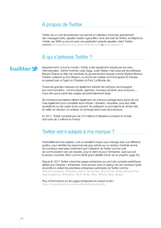 à propos de Twitter
Twitter est un outil de publication qui permet à l’utilisateur d’envoyer gratuitement
des messages brefs, appelés tweets («gazouillis») via le site web de Twitter, via téléphone
mobile, par SMS ou encore avec une application gratuite appelée «client Twitter»
comme www.tweetdeck.com, www.hootsuite.com ou www.seesmic.fr.

À qui s’adresse Twitter ?
Apparemment, à tout le monde ! Twitter a été rapidement adopté par les stars
internationales : Ashton Kutcher, Lady Gaga, Justin Bieber mais aussi par les politiques
Barack Obama en tête, les membres du gouvernement français comme Nadine Morano,
Frédéric Lefebvre ou Eric Besson, ou encore les médias comme le gratuit 20 minutes
en passant par Le Figaro ou l’Express, le Point, Le Monde, etc.
Toutes les grandes marques ont également adopté cet outil pour accompagner
leur communication : communiqués, agendas, nouveaux produits, jeux concours,…
il faut dire que le panel des usages est particulièrement large.
De nombreux journalistes utilisent également cet outil pour partager leurs points de vue
mais également pour compléter leurs articles / dossiers / enquêtes, pour leur veille
quotidienne sur les sujets qu’ils couvrent. Ils pratiquent un journalisme en temps réel,
en veille, en réaction, en analyse, en échange direct avec leurs lecteurs.
En 2011, Twitter comptait plus de 210 millions d’utilisateurs à travers le monde,
dont près de 3 millions en France.

Twitter est-il adapté à ma marque ?
Potentiellement très adapté, c’est un excellent moyen pour interagir avec vos différents
publics, pour identifier les personnes les plus actives sur un secteur d’activité donné.
De nombreux exemples confirment que l’utilisation de Twitter comme outil
de communication est une réussite, pour le client et pour l’entreprise, quel que soit
le secteur d’activité, BtoC comme BtoB (point détaillé à la fin de ce chapitre, page 43).
Depuis fin 2011,Twitter a lancé les pages entreprises qui sont des comptes spécifiques,
dédiés aux marques / entreprises. Vous pouvez avoir un aperçu de ces nouveaux types
de profils en visitant les premières entreprises partenaires de Twitter comme :
@AmericanExpress, @BestBuy, @bing, @chevrolet, @CocaCola, @Dell, @DisneyPixar,
@generalelectric, @Heineken, @HP, @intel, @Kia, @McDonalds, @pepsi
Plus d’informations sur les pages entreprises en suivant ce lien :
https://business.twitter.com/advertise/enhanced-profile

38

 