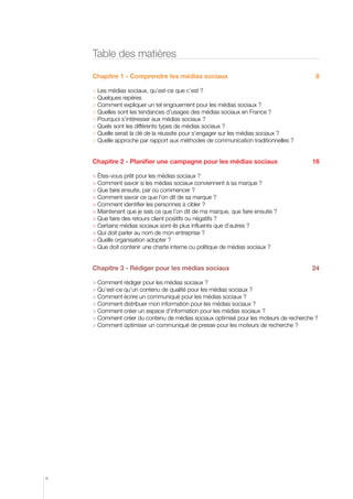 Table des matières
Chapitre 1 - Comprendre les médias sociaux

8

	Les médias sociaux, qu’est-ce que c’est ?
	Quelques repères	
	Comment expliquer un tel engouement pour les médias sociaux ?	
 Quelles sont les tendances d’usages des médias sociaux en France ?
	Pourquoi s’intéresser aux médias sociaux ?	
	Quels sont les différents types de médias sociaux ?	
	Quelle serait la clé de la réussite pour s’engager sur les médias sociaux ?	
	Quelle approche par rapport aux méthodes de communication traditionnelles ?

Chapitre 2 - Planifier une campagne pour les médias sociaux

16

	êtes-vous prêt pour les médias sociaux ?	
	Comment savoir si les médias sociaux conviennent à sa marque ?	
	Que faire ensuite, par où commencer ?	
	Comment savoir ce que l’on dit de sa marque ?
	Comment identifier les personnes à cibler ?	
	Maintenant que je sais ce que l’on dit de ma marque, que faire ensuite ?	
	Que faire des retours client positifs ou négatifs ?	
	Certains médias sociaux sont-ils plus influents que d’autres ?	
	Qui doit parler au nom de mon entreprise ?	
	Quelle organisation adopter ?
	Que doit contenir une charte interne ou politique de médias sociaux ?	

Chapitre 3 - Rédiger pour les médias sociaux

24

	Comment rédiger pour les médias sociaux ?	
	Qu’est-ce qu’un contenu de qualité pour les médias sociaux ?	
	Comment écrire un communiqué pour les médias sociaux ?	
	Comment distribuer mon information pour les médias sociaux ?	
	Comment créer un espace d’information pour les médias sociaux ?	
	Comment créer du contenu de médias sociaux optimisé pour les moteurs de recherche ?
	Comment optimiser un communiqué de presse pour les moteurs de recherche ?	

4

 