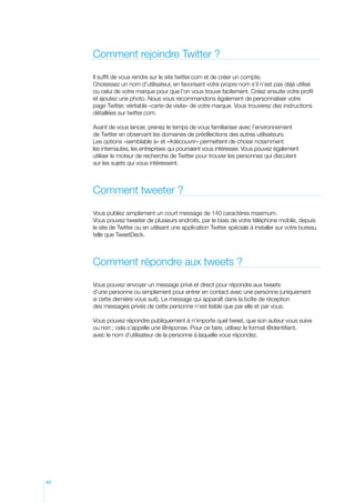 Comment rejoindre Twitter ?
Il suffit de vous rendre sur le site twitter.com et de créer un compte.
Choisissez un nom d’utilisateur, en favorisant votre propre nom s’il n’est pas déjà utilisé
ou celui de votre marque pour que l’on vous trouve facilement. Créez ensuite votre profil
et ajoutez une photo. Nous vous recommandons également de personnaliser votre
page Twitter, véritable «carte de visite» de votre marque. Vous trouverez des instructions
détaillées sur twitter.com.
Avant de vous lancer, prenez le temps de vous familiariser avec l’environnement
de Twitter en observant les domaines de prédilections des autres utilisateurs.
Les options «semblable à» et «#découvrir» permettent de choisir notamment
les internautes, les entreprises qui pourraient vous intéresser. Vous pouvez également
utiliser le moteur de recherche de Twitter pour trouver les personnes qui discutent
sur les sujets qui vous intéressent.

Comment tweeter ?
Vous publiez simplement un court message de 140 caractères maximum.
Vous pouvez tweeter de plusieurs endroits, par le biais de votre téléphone mobile, depuis
le site de Twitter ou en utilisant une application Twitter spéciale à installer sur votre bureau,
telle que TweetDeck.

Comment répondre aux tweets ?
Vous pouvez envoyer un message privé et direct pour répondre aux tweets
d’une personne ou simplement pour entrer en contact avec une personne (uniquement
si cette dernière vous suit). Le message qui apparaît dans la boîte de réception
des messages privés de cette personne n’est lisible que par elle et par vous.
Vous pouvez répondre publiquement à n’importe quel tweet, que son auteur vous suive
ou non ; cela s’appelle une @réponse. Pour ce faire, utilisez le format @identifiant,
avec le nom d’utilisateur de la personne à laquelle vous répondez.

40

 