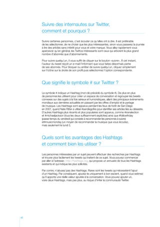 Suivre des internautes sur Twitter,
comment et pourquoi ?
Suivre certaines personnes, c’est écouter ce qu’elles ont à dire. Il est préférable
de les sélectionner, de ne choisir que les plus intéressantes, sinon vous passerez la journée
à lire des articles sans intérêt pour vous et votre marque. Vous allez rapidement vous
apercevoir qu’en général, les Twittos intéressants sont ceux qui arborent le plus grand
nombre d’abonnés que d’abonnements.
Pour suivre quelqu’un, il vous suffit de cliquer sur le bouton «suivre». À cet instant,
l’auteur du tweet reçoit un e-mail l’informant que vous faites désormais partie
de ses abonnés. Pour bloquer ou arrêter de suivre quelqu’un, cliquez simplement
sur l’icône sur la droite de son profil puis sélectionnez l’option correspondante.

Que signifie le symbole # sur Twitter ?
Le symbole # indique un Hashtag (mot-clé précédé du symbole #). De plus en plus
de personnes les utilisent pour créer un espace de conversation et regrouper les tweets
connexes sur des sujets à la fois sérieux et humoristiques, allant des principaux événements
mondiaux aux dernières actualités en passant par les offres d’emploi et le partage
de musique. Les Hashtags sont apparus pendant les feux de forêt de San Diego
en 2007, quand Nate Ritter a utilisé #sandiegofire pour identifier ses articles liés au désastre.
D’autres Hashtags plus récents et plus populaires sont apparus, comme #iranelection
et #michaeljackson (tous les deux suffisamment explicites) ainsi que #followfriday
(passe-temps du vendredi qui consiste à recommander les personnes à suivre)
et#musicmonday (un moyen de recommander la musique que vous écoutez,
mais seulement le lundi !).

Quels sont les avantages des Hashtags
et comment bien les utiliser ?
Les personnes intéressées par un sujet peuvent effectuer des recherches par Hashtags
et trouver plus facilement les tweets qui traitent de ce sujet. Vous pouvez commencer
par aller à l’adresse : http://hashtags.org, qui propose un annuaire de tous les Hashtags
existants et qui indique les plus sollicités.
Par contre, n’abusez pas des Hashtags. Rares sont les tweets qui nécessitent l’ajout
d’un Hashtag. Par conséquent, ajoutez-le uniquement à bon escient, quand vous estimez
qu’il apporte une réelle valeur ajoutée à la conversation. Vous pouvez ajouter un,
voire deux Hashtags, mais pas plus, au risque d’irriter la communauté Twitter.

42

 