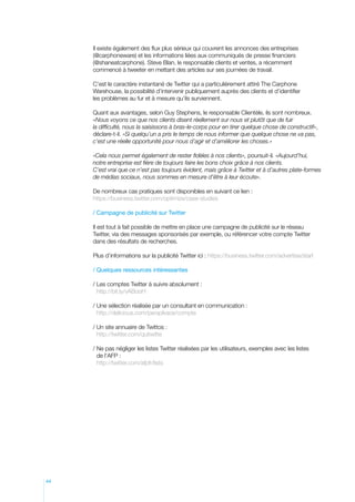 Il existe également des flux plus sérieux qui couvrent les annonces des entreprises
(@carphoneware) et les informations liées aux communiqués de presse financiers
(@shaneatcarphone). Steve Blan, le responsable clients et ventes, a récemment
commencé à tweeter en mettant des articles sur ses journées de travail.
C’est le caractère instantané de Twitter qui a particulièrement attiré The Carphone
Warehouse, la possibilité d’intervenir publiquement auprès des clients et d’identifier
les problèmes au fur et à mesure qu’ils surviennent.
Quant aux avantages, selon Guy Stephens, le responsable Clientèle, ils sont nombreux.
«Nous voyons ce que nos clients disent réellement sur nous et plutôt que de fuir
la difficulté, nous la saisissons à bras-le-corps pour en tirer quelque chose de constructif»,
déclare-t-il. «Si quelqu’un a pris le temps de nous informer que quelque chose ne va pas,
c’est une réelle opportunité pour nous d’agir et d’améliorer les choses.»
«Cela nous permet également de rester fidèles à nos clients», poursuit-il. «Aujourd’hui,
notre entreprise est fière de toujours faire les bons choix grâce à nos clients.
C’est vrai que ce n’est pas toujours évident, mais grâce à Twitter et à d’autres plate-formes
de médias sociaux, nous sommes en mesure d’être à leur écoute».
De nombreux cas pratiques sont disponibles en suivant ce lien :
https://business.twitter.com/optimize/case-studies
/ Campagne de publicité sur Twitter
Il est tout à fait possible de mettre en place une campagne de publicité sur le réseau
Twitter, via des messages sponsorisés par exemple, ou référencer votre compte Twitter
dans des résultats de recherches.
Plus d’informations sur la publicité Twitter ici : https://business.twitter.com/advertise/start
/ Quelques ressources intéressantes
/  es comptes Twitter à suivre absolument :
L
http://bit.ly/vABooH
/  ne sélection réalisée par un consultant en communication :
U
http://delicious.com/perspikace/compte
/  n site annuaire de Twittos :
U
http://twitter.com/quitwitte
/  e pas négliger les listes Twitter réalisées par les utilisateurs, exemples avec les listes
N
de l’AFP :
http://twitter.com/afpfr/lists

44

 