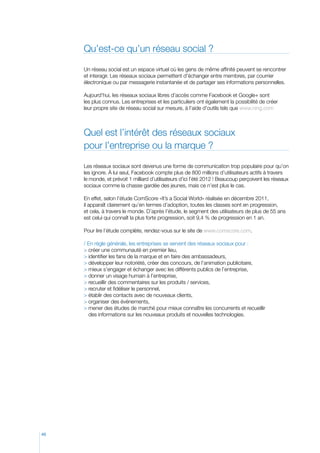 Qu’est-ce qu’un réseau social ?
Un réseau social est un espace virtuel où les gens de même affinité peuvent se rencontrer
et interagir. Les réseaux sociaux permettent d’échanger entre membres, par courrier
électronique ou par messagerie instantanée et de partager ses informations personnelles.
Aujourd’hui, les réseaux sociaux libres d’accès comme Facebook et Google+ sont
les plus connus. Les entreprises et les particuliers ont également la possibilité de créer
leur propre site de réseau social sur mesure, à l’aide d’outils tels que www.ning.com

Quel est l’intérêt des réseaux sociaux
pour l’entreprise ou la marque ?
Les réseaux sociaux sont devenus une forme de communication trop populaire pour qu’on
les ignore. À lui seul, Facebook compte plus de 800 millions d’utilisateurs actifs à travers
le monde, et prévoit 1 milliard d’utilisateurs d’ici l’été 2012 ! Beaucoup perçoivent les réseaux
sociaux comme la chasse gardée des jeunes, mais ce n’est plus le cas.
En effet, selon l’étude ComScore «It’s a Social World» réalisée en décembre 2011,
il apparaît clairement qu’en termes d’adoption, toutes les classes sont en progression,
et cela, à travers le monde. D’après l’étude, le segment des utilisateurs de plus de 55 ans
est celui qui connaît la plus forte progression, soit 9,4 % de progression en 1 an.
Pour lire l’étude complète, rendez-vous sur le site de www.comscore.com.
/ En règle générale, les entreprises se servent des réseaux sociaux pour :
 créer une communauté en premier lieu,
 identifier les fans de la marque et en faire des ambassadeurs,
 développer leur notoriété, créer des concours, de l’animation publicitaire,
 mieux s’engager et échanger avec les différents publics de l’entreprise,
 donner un visage humain à l’entreprise,
 recueillir des commentaires sur les produits / services,
 recruter et fidéliser le personnel,
 établir des contacts avec de nouveaux clients,
 organiser des événements,
  ener des études de marché pour mieux connaître les concurrents et recueillir
m
des informations sur les nouveaux produits et nouvelles technologies.

46

 