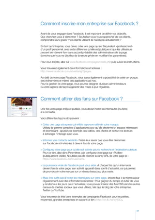 Comment inscrire mon entreprise sur Facebook ?
Avant de vous engager dans Facebook, il est important de définir vos objectifs.
Que cherchez-vous à démontrer ? Souhaitez-vous vous rapprocher de vos clients,
comprendre leurs goûts ? Vos clients utilisent-ils Facebook actuellement ?
En tant qu’entreprise, vous devez créer une page qui est l’équivalent «professionnel»
d’un profil personnel, avec cette différence qu’elle est publique et que les utilisateurs
peuvent en «devenir fan» sans accord préalable des administrateurs de la page
(à moins que vous ne décidiez de la rendre privée en modifiant les paramètres).
Pour vous inscrire, allez sur www.facebook.com/pages/create.php puis suivez les instructions.
Vous trouverez également des informations à l’adresse :
http://www.facebook.com/advertising/?pages.
Au-delà de votre page Facebook, vous aurez également la possibilité de créer un groupe,
des événements et même des applications ad hoc.
Pour la gestion de votre page, vous pouvez désigner plusieurs administrateurs
ou votre agence de façon à garantir des mises à jour régulières.

Comment attirer des fans sur Facebook ?
Une fois votre page créée et publiée, vous devez inciter les internautes (ou fans)
à la consulter.
Voici différentes façons d’y parvenir :
	 réez une page attrayante qui reflète la personnalité de votre marque.
C
Utilisez la gamme complète d’applications pour qu’elle devienne un espace intéressant
et divertissant ; ajoutez par exemple des vidéos, des photos et incitez vos lecteurs
à échanger / interagir avec vous.
	nformez vos contacts existants. Faites-leur savoir que vous êtes désormais
I
sur Facebook et invitez-les à devenir fan de votre page.
	 onfigurez votre page pour qu’elle soit activée pour la recherche et l’indexation publique.
C
Pour ce faire, allez dans Paramètres puis configurez votre page sur «Publiée»
(publiquement visible). N’oubliez pas de réserver la vanity URL de votre page ici :
https://www.facebook.com/username
	 a puissance virale de Facebook peut vous aider. À chaque fois qu’un internaute
L
devient fan de votre page, son activité apparaît dans son fil d’actualité, ce qui permet
de promouvoir votre marque sur un réseau beaucoup plus vaste.
	 ais il ne suffit pas d’inviter les internautes sur votre page, encore faut-il la mettre à jour
M
régulièrement avec des informations récentes ! Pour gagner du temps et éviter de vous
y rendre tous les jours pour l’actualiser, vous pouvez insérer des flux RSS vers les autres
canaux de médias sociaux que vous utilisez, tels que le blog de votre entreprise,
Twitter ou YouTube.
Vous trouverez de très bons exemples de campagnes Facebook pour les petites,
moyennes, grandes entreprises en suivant ce lien : http://on.fb.me/wr80Oy.

47

 