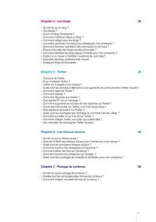 Chapitre 4 - Les blogs	



30

	Qu’est-ce qu’un blog ?	
	Qui blogue ?	
	Ouvrir un blog d’entreprise ?	
	Comment mettre en place un blog ?	
	Comment rédiger pour les blogs ?	
	Comment optimiser mon blog pour développer mon entreprise ?	
	Comment favoriser l’adhésion des internautes à mon blog ?	
	Pourquoi la veille des blogs est-elle primordiale ?	
	Comment identifier les blogs dignes d’intérêt pour mon entreprise ?	
	Existe-t-il un moyen d’identifier l’audience de mon blog ?	
	Exemples de blogs professionnels réussis
	Quelques blogs remarquables

Chapitre 5 - Twitter

38

 À propos de Twitter	
	À qui s’adresse Twitter ?	
	Twitter est-il adapté à ma marque ?	
	Quels sont les principaux éléments d’une approche de communication Twitter réussie ?	
	Comment rejoindre Twitter ?	
	Comment tweeter ?	
	Comment répondre aux tweets ?	
	Que signifie RT sur un message ?	
	Comment augmenter le nombre de mes abonnés sur Twitter ?	
	Suivre des internautes sur Twitter, comment et pourquoi ?	
	Que signifie le symbole # sur Twitter ?	
	Quels sont les avantages des Hashtags et comment bien les utiliser ?
	Comment surveiller ce qu’il se dit sur Twitter ?	
	Comment intégrer Twitter aux outils que j’utilise déjà ?	
	Des exemples de campagnes Twitter réussies	

Chapitre 6 - Les réseaux sociaux	 

46

	Qu’est-ce qu’un réseau social ?	
	Quel est l’intérêt des réseaux sociaux pour l’entreprise ou la marque ?	
	Quels sont les principaux réseaux sociaux ?	
	Comment inscrire mon entreprise sur Facebook ?
	Comment attirer des fans sur Facebook ?
 Comment inscrire mon entreprise sur Google+ ?	 	
	Quels sont les avantages de LinkedIn et de Viadeo pour mon entreprise ?	

Chapitre 7 - Partage de contenus	 

50

	Qu’est-ce que le partage de contenus ?	
	Quelles sont les principales plate-formes de contenus ?	
	Comment intégrer ces plate-formes de contenus ?

5

 
