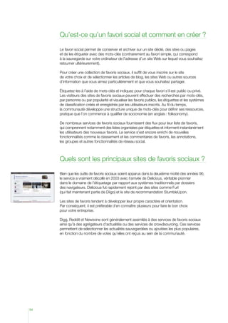 Qu’est-ce qu’un favori social et comment en créer ?
Le favori social permet de conserver et archiver sur un site dédié, des sites ou pages
et de les étiqueter avec des mots-clés (contrairement au favori simple, qui correspond
à la sauvegarde sur votre ordinateur de l’adresse d’un site Web sur lequel vous souhaitez
retourner ultérieurement).
Pour créer une collection de favoris sociaux, il suffit de vous inscrire sur le site
de votre choix et de sélectionner les articles de blog, les sites Web ou autres sources
d’information que vous aimez particulièrement et que vous souhaitez partager.
Étiquetez-les à l’aide de mots-clés et indiquez pour chaque favori s’il est public ou privé.
Les visiteurs des sites de favoris sociaux peuvent effectuer des recherches par mots-clés,
par personne ou par popularité et visualiser les favoris publics, les étiquettes et les systèmes
de classification créés et enregistrés par les utilisateurs inscrits. Au fil du temps,
la communauté développe une structure unique de mots-clés pour définir ses ressources,
pratique que l’on commence à qualifier de socionomie (en anglais : folksonomy).
De nombreux services de favoris sociaux fournissent des flux pour leur liste de favoris,
qui comprennent notamment des listes organisées par étiquettes et informent instantanément
les utilisateurs des nouveaux favoris. Le service s’est encore enrichi de nouvelles
fonctionnalités comme le classement et les commentaires de favoris, les annotations,
les groupes et autres fonctionnalités de réseau social.

Quels sont les principaux sites de favoris sociaux ?
Bien que les outils de favoris sociaux soient apparus dans la deuxième moitié des années 90,
le service a vraiment décollé en 2003 avec l’arrivée de Delicious, véritable pionnier
dans le domaine de l’étiquetage par rapport aux systèmes traditionnels par dossiers
des navigateurs. Delicious fut rapidement rejoint par des sites comme Furl
(qui fait maintenant partie de Diigo) et le site de recommandation StumbleUpon.
Les sites de favoris tendent à développer leur propre caractère et orientation.
Par conséquent, il est préférable d’en connaître plusieurs pour faire le bon choix
pour votre entreprise.
Digg, Reddit et Newsvine sont généralement assimilés à des services de favoris sociaux
ainsi qu’à des agrégateurs d’actualités ou des services de crowdsourcing. Ces services
permettent de sélectionner les actualités sauvegardées ou ajoutées les plus populaires,
en fonction du nombre de votes qu’elles ont reçus au sein de la communauté.

54

 