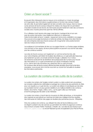 Créer un favori social ?
Ils peuvent être intéressants dans la mesure où ils constituent un moyen de partage
et d’organisation des informations supplémentaire en fonction des centres d’intérêt
de votre cible. Ils permettent également de faire connaître votre marque. Dans la mesure
où les services de favoris sociaux indiquent le créateur de chaque lien en permettant
d’accéder à la liste de ses favoris, les internautes peuvent facilement créer des connexions
sociales avec d’autres personnes ayant les mêmes affinités.
Si un utilisateur inscrit ajoute votre page à ses favoris, il partage le lien et son avis
avec les autres internautes, il peut également effectuer un classement.
Cette fonctionnalité de favori / analyse / classement donne de la crédibilité à vos pages.
Vous pouvez encourager les lecteurs à mettre les articles, les blogs et les sites Internet
de votre entreprise dans leurs favoris sociaux afin d’augmenter votre positionnement
dans les moteurs de recherche.
Les analyses et commentaires de tiers sur vos pages Internet, ou d’autres pages similaires,
vous donnent un bon aperçu de leurs préoccupations et peuvent vous donner des idées
pour les contenus suivants.
Les sites de favoris sociaux sont également un outil de recherche très utile
pour votre entreprise, permettant de localiser des articles sur un sujet particulier beaucoup
plus facilement qu’avec une simple recherche Google. L’utilisation d’un moteur
de recherche social permet de bénéficier de la perspicacité des humains pour trouver
des informations sur un sujet (contrairement aux robots d’indexation Internet)
et ce, même dans des domaines peu clairement liés au sujet principal.
De nombreux sites de favoris sociaux affichent les listes ajoutées récemment et les liens
populaires, vous pouvez donc à la fois vous tenir au courant de l’actualité et visualiser
les informations pertinentes.

La curation de contenu et les outils de la curation
La curation de contenu (de l’anglais content curation ou data curation) est une pratique
qui consiste à sélectionner, éditorialiser et partager les contenus les plus pertinents du Web
pour une requête ou un sujet donnés. La curation est utilisée et revendiquée par des sites
qui souhaitent donner une plus grande visibilité et une meilleure lisibilité à des contenus
(textes, documents, images, vidéos, sons...) qu’ils jugent utiles aux internautes
et dont le partage peut les aider ou les intéresser.
La curation de contenu s’inscrit dans la mouvance du Web sémantique, un écosystème
plus organisé qui permettrait aux machines de traiter plus intelligemment les requêtes
des internautes et d’afficher des pages de résultats plus pertinentes (source : Wikipédia).
Ainsi, les curateurs de contenus, qui utilisaient les sites de favoris (Delicious.com)
se dirigent à présent vers des services qui permettent de mettre en page leurs contenus
issus de leurs comptes Twitter, Facebook, LinkedIn, etc. Les sites les plus fameux sont :
storify.com, paper.li, scoop.it ou encore Flipboard qui est une application pour iPad et iPhone.

55

 