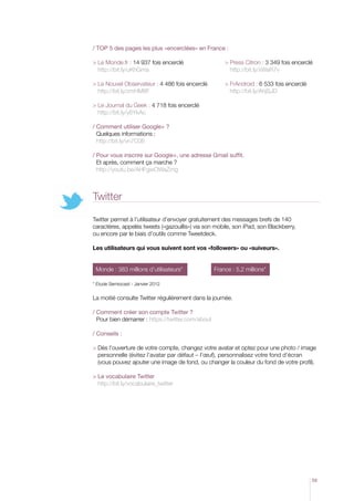 / TOP 5 des pages les plus «encerclées» en France :
  e Monde.fr : 14 937 fois encerclé
L
http://bit.ly/uKhGma

  ress Citron : 3 349 fois encerclé
P
http://bit.ly/xWaR7v

  e Nouvel Observateur : 4 486 fois encerclé
L
http://bit.ly/zmHM8F

  rAndroid : 6 533 fois encerclé
F
http://bit.ly/AhjSJD

  e Journal du Geek : 4 718 fois encerclé
L
http://bit.ly/y6YkAc
/  omment utiliser Google+ ?
C
Quelques informations :
http://bit.ly/vn7C06
/  our vous inscrire sur Google+, une adresse Gmail suffit.
P
Et après, comment ça marche ?
http://youtu.be/AHFgwOWaZmg

Twitter
Twitter permet à l’utilisateur d’envoyer gratuitement des messages brefs de 140
caractères, appelés tweets («gazouillis») via son mobile, son iPad, son Blackberry,
ou encore par le biais d’outils comme Tweetdeck.
Les utilisateurs qui vous suivent sont vos «followers» ou «suiveurs».
Monde : 383 millions d’utilisateurs* 	

France : 5,2 millions*

* Etude Semiocast - Janvier 2012	

La moitié consulte Twitter régulièrement dans la journée.
/ Comment créer son compte Twitter ?

Pour bien démarrer : https://twitter.com/about
/ Conseils :
  ès l’ouverture de votre compte, changez votre avatar et optez pour une photo / image
D
personnelle (évitez l’avatar par défaut – l’œuf), personnalisez votre fond d’écran
(vous pouvez ajouter une image de fond, ou changer la couleur du fond de votre profil).
  e vocabulaire Twitter
L
http://bit.ly/vocabulaire_twitter

59

 