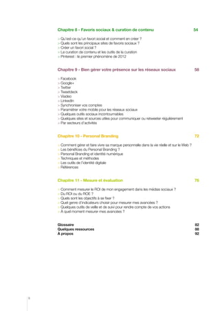 Chapitre 8 - Favoris sociaux  curation de contenu	

54

	Qu’est-ce qu’un favori social et comment en créer ?	
	Quels sont les principaux sites de favoris sociaux ?	
	Créer un favori social ?		
	La curation de contenu et les outils de la curation
	Pinterest : le premier phénomène de 2012	

Chapitre 9 - Bien gérer votre présence sur les réseaux sociaux

58

	Facebook
	Google+
	Twitter
	Tweetdeck
	Viadeo
	LinkedIn
	Synchroniser vos comptes
	Paramétrer votre mobile pour les réseaux sociaux
	Quelques outils sociaux incontournables
	Quelques sites et sources utiles pour communiquer ou retweeter régulièrement
	Par secteurs d’activités

Chapitre 10 - Personal Branding 			

72

	Comment gérer et faire vivre sa marque personnelle dans la vie réelle et sur le Web ?
	Les bénéfices du Personal Branding ?
	Personal Branding et identité numérique
	Techniques et méthodes
	Les outils de l’identité digitale
	Références

Chapitre 11 - Mesure et évaluation	

76

	Comment mesurer le ROI de mon engagement dans les médias sociaux ?	
	Du ROI ou du ROE ?
	Quels sont les objectifs à se fixer ?
	Quel genre d’indicateurs choisir pour mesurer mes avancées ?
	Quelques outils de veille et de suivi pour rendre compte de vos actions
	à quel moment mesurer mes avancées ?	
Glossaire	

Quelques ressources	 
À propos

6

82
88
92

 