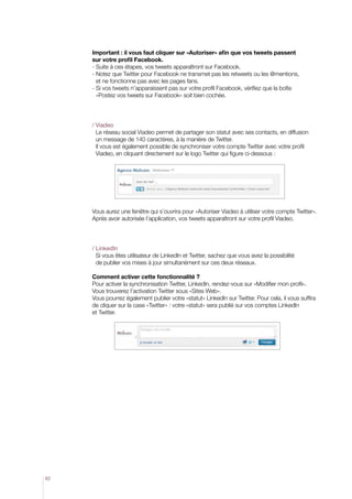 Important : il vous faut cliquer sur «Autoriser» afin que vos tweets passent
sur votre profil Facebook.
- Suite à ces étapes, vos tweets apparaîtront sur Facebook.
-  otez que Twitter pour Facebook ne transmet pas les retweets ou les @mentions,
N
et ne fonctionne pas avec les pages fans.
-  i vos tweets n’apparaissent pas sur votre profil Facebook, vérifiez que la boîte
S
«Postez vos tweets sur Facebook» soit bien cochée.

/ Viadeo
Le réseau social Viadeo permet de partager son statut avec ses contacts, en diffusion
un message de 140 caractères, à la manière de Twitter.
Il vous est également possible de synchroniser votre compte Twitter avec votre profil
Viadeo, en cliquant directement sur le logo Twitter qui figure ci-dessous :

Vous aurez une fenêtre qui s’ouvrira pour «Autoriser Viadeo à utiliser votre compte Twitter».
Après avoir autorisée l’application, vos tweets apparaîtront sur votre profil Viadeo.

/ LinkedIn
Si vous êtes utilisateur de LinkedIn et Twitter, sachez que vous avez la possibilité
de publier vos mises à jour simultanément sur ces deux réseaux.
Comment activer cette fonctionnalité ?
Pour activer la synchronisation Twitter, LinkedIn, rendez-vous sur «Modifier mon profil».
Vous trouverez l’activation Twitter sous «Sites Web».
Vous pourrez également publier votre «statut» LinkedIn sur Twitter. Pour cela, il vous suffira
de cliquer sur la case «Twitter» : votre «statut» sera publié sur vos comptes LinkedIn
et Twitter.

62

 