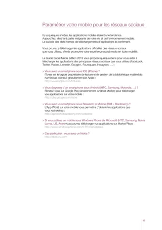 Paramétrer votre mobile pour les réseaux sociaux
Il y a quelques années, les applications mobiles étaient une tendance.
Aujourd’hui, elles font partie intégrante de notre vie et de l’environnement mobile.
Le succès des plate-formes de téléchargements d’applications le confirment.
Vous pourrez y télécharger les applications officielles des réseaux sociaux
que vous utilisez, afin de poursuivre votre expérience social media en toute mobilité.
Le Guide Social Media édition 2012 vous propose quelques liens pour vous aider à
télécharger les applications des principaux réseaux sociaux que vous utilisez (Facebook,
Twitter, Viadeo, Linkedin, Google+, Foursquare, Instagram, …) :
  ous avez un smartphone sous IOS (iPhone) ?
V
iTunes est le logiciel propriétaire de lecture et de gestion de la bibliothèque multimédia
numérique distribué gratuitement par Apple :
http://www.apple.com/fr/itunes
  ous disposez d’un smartphone sous Android (HTC, Samsung, Motorola, …) ?
V
Rendez-vous sur Google Play (anciennement Android Market) pour télécharger
vos applications sur votre mobile :
http://play.google.com/store
 Vous avez un smartphone sous Research In Motion (RIM – Blackberry) ?

L’App World sur votre mobile vous permettra d’obtenir les applications que
vous recherchez :
http://appworld.blackberry.com/webstore
 Si vous utilisez un mobile sous Windows Phone de Microsoft (HTC, Samsung, Nokia

Lumia, LG, Acer) vous pourrez télécharger vos applications sur Market Place :
http://www.windowsphone.com/fr-FR/marketplace
 Cas particulier : vous avez un Nokia ?

http://store.ovi.com

63

 