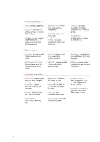 / Photos Pro et Amateurs
 Flickr : partage de photos,
 Vivabook : réseau social
gratuit, partage de photos
et de vidéos,
 DarQroom : communauté
de photographes
passionnés, amateurs
et professionnels,

 Monicono.com : réseau
pour photographes
de posters,
 Picasa : la plate-forme
de Google,
 Fotolog : partagez
vos photos, faites-vous
des amis,

 Joomeo : stockage
de photos et partage
de photos HD en réseaux
privés,
  ood Reporter :
F
photographiez vos plats
et partagez-les.

/ Santé, médecine
 Santelog : la communauté
des professionnels de
santé,

 Carenity : réseau social
pour les patients
et leurs proches,

 Diabspace : réseau social
des diabétiques de langue
française,

  e Reseau sante social :
L
fournisseur de services
aux professionnels de
santé,

 Medeclic : réseau médical
collaboratif réservé
aux médecins,

 iMedix : un réseau social
spécialisé dans le domaine
de la santé.

 SportForus : réseau social
du sport et du bien-être,

 MeetnSport : le réseau
social des sportifs,

 WanaSport : «faites
du sport, on s’occupe
du reste»,

 Cleec : la communauté
qui simplifie vos sports
et loisirs,

  gence Sportive :
A
vos partenaires sportifs,
club ou salle de sport
et vos coachs,

 Widiwici : réseau social
pour sportifs heureux,

 SportFiler : site
communautaire sportif,

 SportsReseau :
vos contacts sport en
ligne,

  e fais du sport : sportifs,
J
professeurs, clubs,

/ Sports pros et amateurs

68

 Rdvsportif.com : la plus
grande communauté
sportive sur Internet.

 