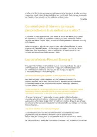 «Le Personal Branding (marque personnelle) exprime le fait de créer et de gérer sa propre
marque sur le web, rattachée à un individu et non à un produit. Cette marque personnelle
est l’addition d’une réputation et d’une identité professionnelle».
											 Wikipédia

Comment gérer et faire vivre sa marque
personnelle dans la vie réelle et sur le Web ?
«Construire sa marque personnelle, c’est mettre en œuvre une démarche qui prend
en compte vos compétences, votre personnalité, vos qualités distinctives pour en
dégager une identité unique», explique Béatrice Cuvelier (pionnière du Personal Branding
francophone).
Autre approche pour définir la marque personnelle, celle de Peter Montoya, le «pape»
américain du Personal Branding : «Votre marque personnelle, c’est tout simplement
l’idée claire, forte et positive qui vient immédiatement à l’esprit des personnes
qui vous connaissent quand elles pensent à vous».

Les bénéfices du Personal Branding ?
Il vous permet d’émerger fortement de la foule de vos concurrents par des signes
distinctifs objectifs, attractifs et rassurants. Il s’agit, commente Béatrice Cuvelier
de «mettre plus en évidence la valeur ajoutée que vous pouvez apporter
à vos interlocuteurs pour vous démarquer».
/ Le Personal Branding est également un démultiplicateur de notoriété.
Plus votre image est forte et cohérente, plus vos contacts pensent à vous,
même quand vous êtes absent. «Les prescripteurs, les membres de votre réseau
comprennent mieux ce que vous faites et en parlent d’autant plus volontiers»,
constate Béatrice Cuvelier.
/ Autre avantage lié à la démarche elle-même : en cherchant à bâtir votre marque
personnelle, vous êtes appelé à réfléchir sur vous, vos valeurs, vos talents,
vos objectifs personnels, ce que vous voulez apporter aux autres, etc.
«En prenant ainsi ce qu’il y a de meilleur en vous», souligne Béatrice Cuvelier,
vous allez naturellement renforcer votre propre vision de l’entreprise et la développer
avec plus de cohérence et de conviction. On voit même certains dirigeants qui, à l’issue
de cette démarche reconsidèrent le positionnement de leur offre, leur politique commerciale,
leurs partenariats…
/ Le dernier bénéfice est d’ordre psychologique.
« Les entrepreneurs qui ont effectué cette démarche conclut Béatrice Cuvelier
gagnent beaucoup en confiance, dans leurs choix et leurs décisions.
Ils sont aussi plus convaincants, ce qui détermine et rassure d’autant leurs clients ».
Un cercle vertueux qui donne plus d’efficacité et de réussite à leur prospection commerciale.

72

 