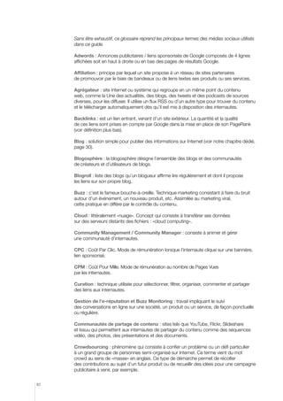 Sans être exhaustif, ce glossaire reprend les principaux termes des médias sociaux utilisés
dans ce guide.
Adwords : Annonces publicitaires / liens sponsorisés de Google composés de 4 lignes
affichées soit en haut à droite ou en bas des pages de résultats Google.
Affiliation : principe par lequel un site propose à un réseau de sites partenaires
de promouvoir par le biais de bandeaux ou de liens textes ses produits ou ses services.
Agrégateur : site Internet ou système qui regroupe en un même point du contenu
web, comme la Une des actualités, des blogs, des tweets et des podcasts de sources
diverses, pour les diffuser. Il utilise un flux RSS ou d’un autre type pour trouver du contenu
et le télécharger automatiquement dès qu’il est mis à disposition des internautes.
Backlinks : est un lien entrant, venant d’un site extérieur. La quantité et la qualité
de ces liens sont prises en compte par Google dans la mise en place de son PageRank
(voir définition plus bas).
Blog : solution simple pour publier des informations sur Internet (voir notre chapitre dédié,
page 30).
Blogosphère : la blogosphère désigne l’ensemble des blogs et des communautés
de créateurs et d’utilisateurs de blogs.
Blogroll : liste des blogs qu’un blogueur affirme lire régulièrement et dont il propose
les liens sur son propre blog.
Buzz : c’est le fameux bouche-à-oreille. Technique marketing consistant à faire du bruit
autour d’un événement, un nouveau produit, etc. Assimilée au marketing viral,
cette pratique en diffère par le contrôle du contenu.
Cloud : littéralement «nuage». Concept qui consiste à transférer ses données
sur des serveurs distants des fichiers : «cloud computing».
Community Management / Community Manager : consiste à animer et gérer
une communauté d’internautes.
CPC : Coût Par Clic. Mode de rémunération lorsque l’internaute clique sur une bannière,
lien sponsorisé.
CPM : Coût Pour Mille. Mode de rémunération au nombre de Pages Vues
par les internautes.
Curation : technique utilisée pour sélectionner, filtrer, organiser, commenter et partager
des liens aux internautes.
Gestion de l’e-réputation et Buzz Monitoring : travail impliquant le suivi
des conversations en ligne sur une société, un produit ou un service, de façon ponctuelle
ou régulière.
Communautés de partage de contenu : sites tels que YouTube, Flickr, Slideshare
et Issuu qui permettent aux internautes de partager du contenu comme des séquences
vidéo, des photos, des présentations et des documents.
Crowdsourcing : phénomène qui consiste à confier un problème ou un défi particulier
à un grand groupe de personnes semi-organisé sur Internet. Ce terme vient du mot
crowd au sens de «masse» en anglais. Ce type de démarche permet de récolter
des contributions au sujet d’un futur produit ou de recueillir des idées pour une campagne
publicitaire à venir, par exemple.
82

 