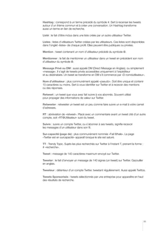 Hashtag : correspond à un terme précédé du symbole #. Sert à recenser les tweets
autour d’un thème commun et à créer une conversation. Un Hashtag transforme
aussi un terme en lien de recherche.
Listé : le fait d’être inclus dans une liste créée par un autre utilisateur Twitter.
Listes : listes d’utilisateurs Twitter créées par les utilisateurs. Ces listes sont disponibles
dans l’onglet «listes» de chaque profil. Elles peuvent être publiques ou privées.
Mention : tweet contenant un nom d’utilisateur précédé du symbole @.
Mentionner : le fait de mentionner un utilisateur dans un tweet en précédent son nom
d’utilisateur du symbole @.
Message Privé ou DM : aussi appelé DM (Direct Message en Anglais), ou simplement
«message». Il s’agit de tweets privés accessibles uniquement à l’expéditeur
et au destinataire. Un tweet se transforme en DM s’il commence par «D nomdutilisateur».
Nom d’utilisateur : plus communément appelé «pseudo». Doit être unique et contenir
15 caractères ou moins. Sert à vous identifier sur Twitter et à recevoir des mentions
ou des réponses.
Retweet : un tweet que vous avez fait suivre à vos abonnés. Souvent utilisé
pour propager des informations de valeur sur Twitter.
Retweeter : retweeter un tweet est un peu comme faire suivre un e-mail à votre carnet
d’adresses.
RT : abréviation de «retweet». Placé avec un commentaire avant un tweet cité d’un autre
compte, soit «RT@Utilisateur» suivi du tweet.
Suivre : suivre un compte Twitter, ou s’abonner à ses tweets, signifie recevoir
les messages d’un utilisateur dans son fil.
Sur-capacité (page de) : plus communément nommée «Fail Whale». La page
«Twitter est en surcapacité» apparaît lorsque le site est saturé.
TT : Trendy Topic. Sujets les plus recherchés sur Twitter à l’instant T, prenant la forme :
# «recherche».
Tweet : message de 140 caractères maximum envoyé sur Twitter.
Tweeter : le fait d’envoyer un message de 140 signes (un tweet) sur Twitter. Gazouiller
en anglais.
Tweeteur : détenteur d’un compte Twitter, tweetant régulièrement. Aussi appelé Twittos.
Tweets Sponsorisés : tweets sélectionnés par une entreprise pour apparaître en haut
des résultats de recherche.

85

 