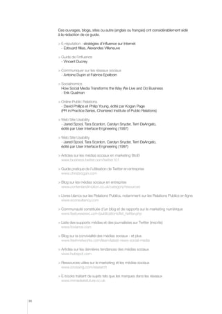 Ces ouvrages, blogs, sites ou autre (anglais ou français) ont considérablement aidé
à la rédaction de ce guide.
	E-réputation : stratégies d’influence sur Internet
- Edouard fillias, Alexandes Villeneuve
	 uide de l’influence
G
- Vincent Ducrey
	 ommuniquer sur les réseaux sociaux
C
- Antoine Dupin et Fabrice Epelboin
	Socialnomics
How Social Media Transforms the Way We Live and Do Business
- Erik Qualman
	 nline Public Relations
O
- David Phillips et Philip Young, édité par Kogan Page
(PR in Practice Series, Chartered Institute of Public Relations)
	 eb Site Usability
W
- Jared Spool, Tara Scanlon, Carolyn Snyder, Terri DeAngelo,
édité par User Interface Engineering (1997)
	 eb Site Usability
W
- Jared Spool, Tara Scanlon, Carolyn Snyder, Terri DeAngelo,
édité par User Interface Engineering (1997)
	 rticles sur les médias sociaux en marketing BtoB
A
www.business.twitter.com/twitter101
	 uide pratique de l’utilisation de Twitter en entreprise
G
www.chrisbrogan.com
	 log sur les médias sociaux en entreprise
B
www.contentandmotion.co.uk/category/resources
	 ivres blancs sur les Relations Publics, notamment sur les Relations Publics en ligne
L
www.econsultancy.com
	 ommunauté constituée d’un blog et de rapports sur le marketing numérique
C
www.featuresexec.com/publications/list_twitter.php
	 iste des supports médias et des journalistes sur Twitter (inscrits)
L
www.foviance.com
	 log sur la convivialité des médias sociaux - et plus
B
www.freshnetworks.com/learn/latest-news-social-media
	 rticles sur les dernières tendances des médias sociaux
A
www.hubspot.com
	 essources utiles sur le marketing et les médias sociaux
R
www.icrossing.com/research
	 -books traitant de sujets tels que les marques dans les réseaux
E
www.immediatefuture.co.uk

88

 