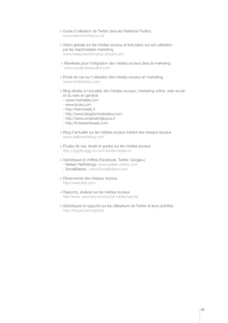 uide d’utilisation de Twitter dans les Relations Publics
G
www.nixonmcinnes.co.uk
	 ision globale sur les médias sociaux et livre blanc sur son utilisation
V
par les responsables marketing
www.measurementcamp.wikidot.com
	 anifeste pour l’intégration des médias sociaux dans le marketing
M
www.socialmediaonline.com
	 tude de cas sur l’utilisation des médias sociaux en marketing
é
www.richardstacy.com
	 log dédiés à l’actualité des médias sociaux, marketing online, web social
B
et du web en général:
- www.mashable.com
- www.locita.com
- http://frenchweb.fr
- http://www.blogdumoderateur.com
- http://www.emarketinglicious.fr
- http://fr.readwriteweb.com
	 log d’actualité sur les médias sociaux traitant des réseaux sociaux
B
www.utalkmarketing.com
	 tudes de cas, étude et guides sur les médias sociaux
é
http://zygote.egg-co.com/social-media-roi
	 tatistiques et chiffres (Facebook, Twitter, Google+)
S
- Nielsen NetRatings: www.nielsen-online.com
- SocialBakers : www.SocialBakers.com		
	 bservatoire des réseaux sociaux
O
http//www.ifop.com
	 apports, analyse sur les médias sociaux
R
http//www sysomos.com/social-media/reports
	 tatistiques et rapports sur les utilisateurs de Twitter et leurs activités
S
http://tinyurl.com/ne3ok5

89

 
