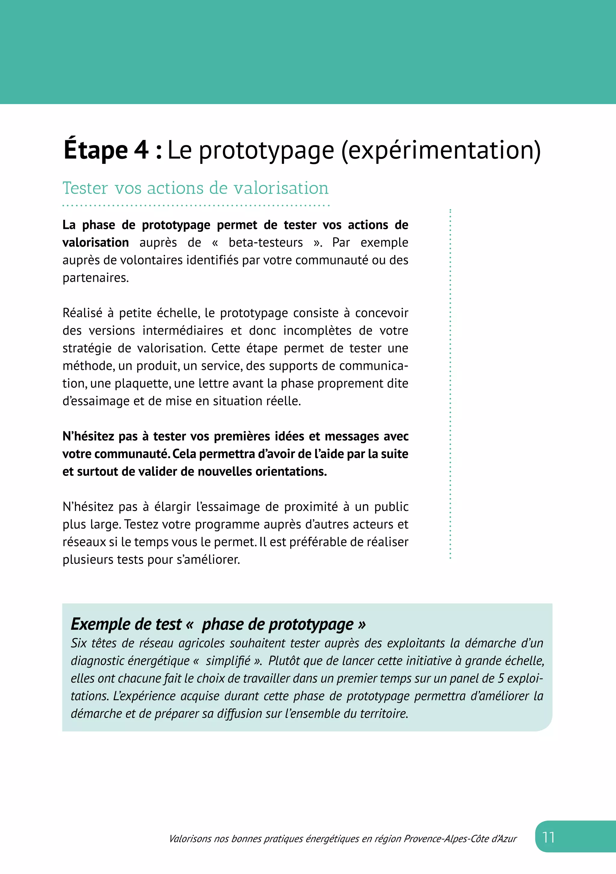 Valorisons nos bonnes pratiques énergétiques en région Provence-Alpes-Côte d’Azur
Tester vos actions de valorisation
La phase de prototypage permet de tester vos actions de
valorisation auprès de «  beta-testeurs  ». Par exemple
auprès de volontaires identifiés par votre communauté ou des
partenaires.
Réalisé à petite échelle, le prototypage consiste à concevoir
des versions intermédiaires et donc incomplètes de votre
stratégie de valorisation. Cette étape permet de tester une
méthode, un produit, un service, des supports de communica-
tion, une plaquette, une lettre avant la phase proprement dite
d’essaimage et de mise en situation réelle.
N’hésitez pas à tester vos premières idées et messages avec
votre communauté.Cela permettra d’avoir de l’aide par la suite
et surtout de valider de nouvelles orientations.
N’hésitez pas à élargir l’essaimage de proximité à un public
plus large. Testez votre programme auprès d’autres acteurs et
réseaux si le temps vous le permet.Il est préférable de réaliser
plusieurs tests pour s’améliorer.
Exemple de test «  phase de prototypage »
Six têtes de réseau agricoles souhaitent tester auprès des exploitants la démarche d’un
diagnostic énergétique «  simplifié ». Plutôt que de lancer cette initiative à grande échelle,
elles ont chacune fait le choix de travailler dans un premier temps sur un panel de 5 exploi-
tations. L’expérience acquise durant cette phase de prototypage permettra d’améliorer la
démarche et de préparer sa diffusion sur l’ensemble du territoire.
étape 4 : Le prototypage (expérimentation)
11
 