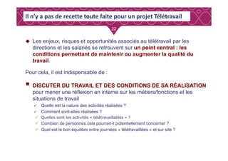 2222
Les enjeux, risques et opportunités associés au télétravail par les
directions et les salariés se retrouvent sur un point central : les
conditions permettant de maintenir ou augmenter la qualité du
travail.
Pour cela, il est indispensable de :
Il n’y a pas de recette toute faite pour un projet Télétravail
DISCUTER DU TRAVAIL ET DES CONDITIONS DE SA RÉALISATION
pour mener une réflexion en interne sur les métiers/fonctions et les
situations de travail
Quelle est la nature des activités réalisées ?
Comment sont-elles réalisées ?
Quelles sont les activités « télétravaillables » ?
Combien de personnes cela pourrait-il potentiellement concerner ?
Quel est le bon équilibre entre journées « télétravaillées » et sur site ?
 