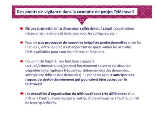 23
Des points de vigilance dans la conduite de projet Télétravail
Ne pas sous-estimer la dimension collective du travail (coopérations
nécessaires, relations et échanges avec les collègues, etc.)
Pour ne pas provoquer de nouvelles inégalités professionnelles entre les
H et les F, entre les CSP, il est important de questionner les activités
télétravaillables pour tous les métiers et fonctions
Un point de fragilité : les fonctions supports
(accueil/administration/gestion) fonctionnent souvent en situation
dégradée (interruptions fréquentes, débordement des demandes,
anticipation difficile des demandes) : Il est nécessaire d’anticiper des
risques de dysfonctionnement qui pourraient être accrus par le
télétravail
Les modalités d’organisation du télétravail sont très différentes d’un
métier à l’autre, d’une équipe à l’autre, d’une entreprise à l’autre, du fait
de leurs spécificités.
 